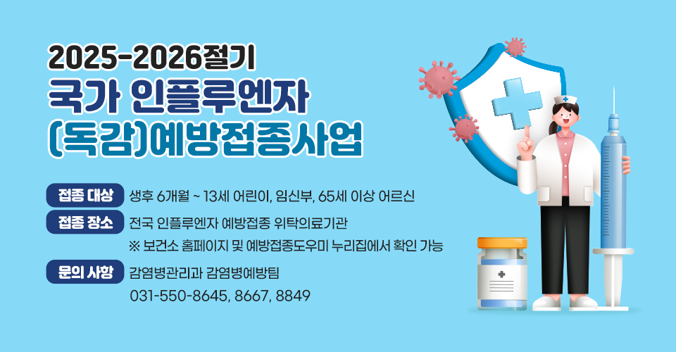 <2025-2026절기 국가 인플루엔자(독감) 예방접종사업>
❍ 접종 대상 : 생후 6개월 ~ 13세 어린이, 임신부, 65세 이상 어르신
❍ 접종 장소 : 전국 인플루엔자 예방접종 위탁의료기관※ 보건소 홈페이지 및 예방접종도우미 누리집에서 확인 가능
❍ 문의 사항 : 감염병관리과 감염병예방팀(031-550-8645, 8667, 8849)