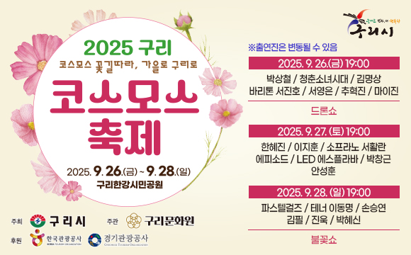 2025 구리

◎ 코스모스 꽃길따라, 가을로 구리로 코스모스 축제
▷ 2025.9.26(금) ~2025.9.28(일) 구리한강시민공원
▶ 주최
- 구리시
▶ 주관
- 구리문화원
▶ 후원
- 한국관광공사
- 경기관광공사

● 즐거운 변화, 더 행복한 구리시
※ 출연진은 변동될 수 있음
◇ 2025.9.26.(금) 19:00
- 박상철/청춘소녀시대/김명상
- 바리톤 서진호/서영은/ 추혁진 / 마이진
드론쇼

◇ 2025.09.27(토):19:00
- 한혜진/이지훈/소프라노 서활란 에피소드/LED 에스플라바/박창근 안성훈

◇ 2025.9.28.(일) 19:00
- 파스텔걸즈/테너 이동명/손승연 김필/진욱/박혜신
불꽃쇼