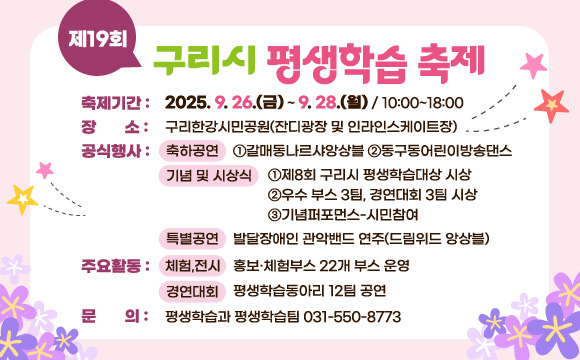 제19회 구리시 평생학습축제
1. 축제기간 : 2025. 9. 26.(금) ~ 9. 28.(월) / 10:00~18:00
2. 장   소 : 구리한강시민공원(잔디광장 및 인라인스케이트장)
3. 공식행사 
  - 축하공연 : ①갈매동나르샤앙상블 ②동구동어린이방송댄스
  - 기념식 및 시상식 : ①제8회 구리시 평생학습대상 시상
                     ②우수 부스 3팀, 경연대회 3팀 시상
                     ③기념퍼포먼스-시민참여
  - 특별공연 : 발달장애인 관악밴드 연주(드림위드 앙상블) 
4. 주요활동
  - 체험,전시 : 홍보․체험부스 22개 부스 운영
  - 경연대회 : 평생학습동아리 12팀 공연
5. 문    의 : 평생학습과 평생학습팀 031-550-8773