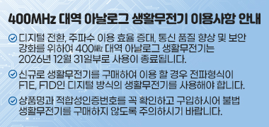 <400MHz 대역 아날로그 생활무전기 이용사항 안내>
❍ 디지털 전환, 주파수 이용 효율 증대, 통신 품질 향상 및 보안 강화를 위하여 400㎒ 대역 아날로그 생활무전기는 2026년 12월 31일부로 사용이 종료됩니다.
❍ 신규로 생활무전기를 구매하여 이용 할 경우 전파형식이 F1E, F1D인 디지털 방식의 생활무전기를 사용해야 합니다.
❍ 상품명과 적합성인증번호를 꼭 확인하고 구입하시어 불법 생활무전기를 구매 하지 않도록 주의하시기 바랍니다.