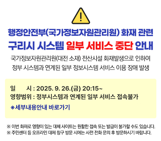 행정안전부(국가정보자원관리원) 화재 관련
구리시 시스템 일부 서비스 중단 안내
국가정보자원관리원(대전 소재) 전산시설 화재발생으로 인하여
정부 시스템과 연계된 일부 정보시스템 서비스 이용 장애 발생
일 시 : 2025. 9. 26.(금) 20:15~
영향범위 : 정부시스템과 연계된 일부 서비스 접속불가
※ 세부내용 안내 바로가기
※ 이번 화재로 영향이 있는 대체 사이트는 원활한 접속 또는 발급이 불가할 수도 있습니다.
※ 주민센터 등 오프라인 대체 창구 방문 시에는 사전 전화 문의 후 방문하시기 바랍니다.