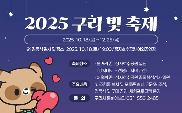 <2025 구리 빛 축제>
❍ 축제기간 : 2025. 10. 18.(토) ~ 12. 25.(목)
※ 점등식 일시 및 장소 : 2025. 10 .18.(토) 19:00 / 장자호수공원 야외공연장
❍ 축제장소
- 볼거리 존 : 장자호수공원 일원 (장자대로 ~ 선행교 사이구간)
- 어울림 존 : 장자호수공원 골목형상점가 일원
❍ 주요내용 : 빛 조형물 설치 및 포토존 설치, 경관길 조성, 점등식 및 무대 공연, 체험프로그램 운영
❍ 문 의 : 구리시 문화예술과 (☎031-550-2485)