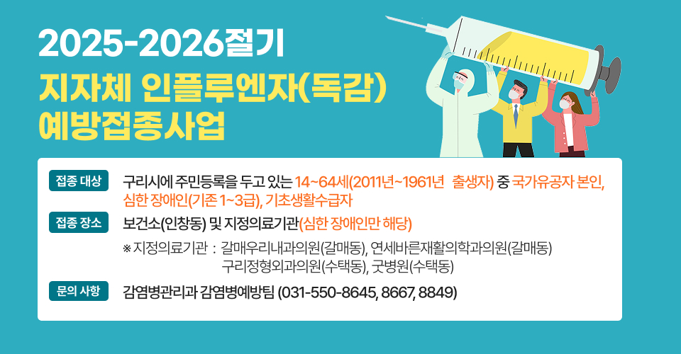<2025-2026절기 지자체 인플루엔자(독감) 예방접종사업>
❍ 접종 대상 : 구리시에 주민등록을 두고 있는 14~64세(2011년~1961년 
   출생자) 중 국가유공자 본인, 심한 장애인(기존 1~3급), 기초생활수급자
❍ 접종 장소 : 보건소(인창동) 및 지정의료기관(심한 장애인만 해당)
   ※ 지정의료기관 : 갈매우리내과의원(갈매동), 연세바른재활의학과의원(갈매동) 
                    구리정형외과의원(수택동), 굿병원(수택동)
❍ 문의 사항 : 감염병관리과 감염병예방팀(031-550-8645, 8667, 8849)