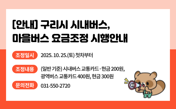 [안내] 구리시 시내버스, 마을버스 요금조정 시행안내
○ 조정일시 : 2025. 10. 25.(토) 첫차부터
○ 조정내용 : (일반 기준) 시내버스 교통카드·현금 200원, 광역버스 교통카드 400원, 현금 300원
○ 문의전화 : 031-550-2720