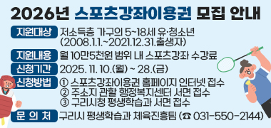 2026년 스포츠강좌이용권 모집 안내
지원대상 : 저소득층 가구의 5~18세 유·청소년(2008.1.1.~2021.12.31.출생자)
지원내용 : 월 10만5천원 범위 내 스포츠강좌 수강료
신청기간 : 2025. 11. 10.(월) ~ 28.(금)
신청방법 :
① 스포츠강좌이용권 홈페이지 인터넷 접수
② 주소지 관할 행정복지센터 서면 접수
③ 구리시청 평생학습과 서면 접수
문의처 : 구리시 평생학습과 체육진흥팀 (☎ 031-550-2144)