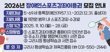 2026년 장애인스포츠강좌이용권 모집 안내
지원대상 : 5~69세 등록장애인(1957.1.1.~2021.12.31. 출생자)
지원내용 : 월 11만원 범위 내 스포츠강좌 수강료
신청기간 : 2025. 11. 10.(월) ~ 28.(금)
신청방법 :
① 스포츠강좌이용권 홈페이지 인터넷 접수
② 주소지 관할 행정복지센터 서면 접수
③ 구리시청 평생학습과 서면 접수
문의처 : 구리시 평생학습과 체육진흥팀 (☎ 031-550-2144)