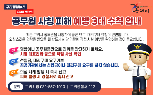 #구리생생뉴스 GURI NEWS
#구리시
공무원 사칭 피해 예방 3대 수칙 안내
최근 구리시 공무원을 사칭하여 금전 요구, 대리구매 요청이 빈번합니다.
의심스러운 연락을 받았을 때 반드시 해당 기관에 직접 사실 여부를 확인하는 것이 중요합니다.
01. 명함이나 공무원증만으로 진위를 판단하지 마세요.
시청 대표전화 등으로 직접 사실 확인
02. 선입금, 대리구매 요구거부
공공기관에서는 선입금이나 대리구매 요구를 하지 않습니다.
03. 의심 사례 발생 시 즉시 신고
피해 발생 시 경찰서로 즉시 신고
문의 : 구리시청 031-557-1010 ｜ 구리경찰서 112