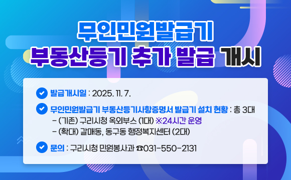 ■ 무인민원발급기 부동산등기 추가 발급 개시
○ 발급개시일 : 2025.11.7.
○ 무인민원발급기 부동산등기사항증명서 발급기 설치 현황 : 총 3대
- (기존) 구리시청 옥외부스 (1대) ※24시간 운영
- (확대) 갈매동, 동구동 행정복지센터 (2대)

연번:1
설치장소:갈매동 행정복지센터
주소:구리시 갈매중앙로 80
운영시간:09:00-18:00(평일)

연번:2
설치장소:동구동 행정복지센터
주소:구리시 동구릉로136번길 57
운영시간:09:00-18:00(평일)

○ 문의 : 구리시청 민원봉사과 ☎031-550-2131