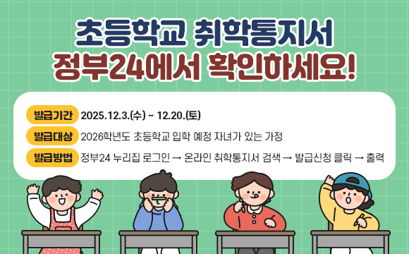 초등학교 취학통지서 정부24에서 확인하세요!
○ 발급기간 : 2025.12.3.(수) ~ 12.20.(토)
○ 발급대상 : 2026학년도 초등학교 입학 예정 자녀가 있는 가정
○ 발급방법 : 정부24 누리집 로그인 → 온라인 취학통지서 검색
              → 발급신청 클릭 → 출력