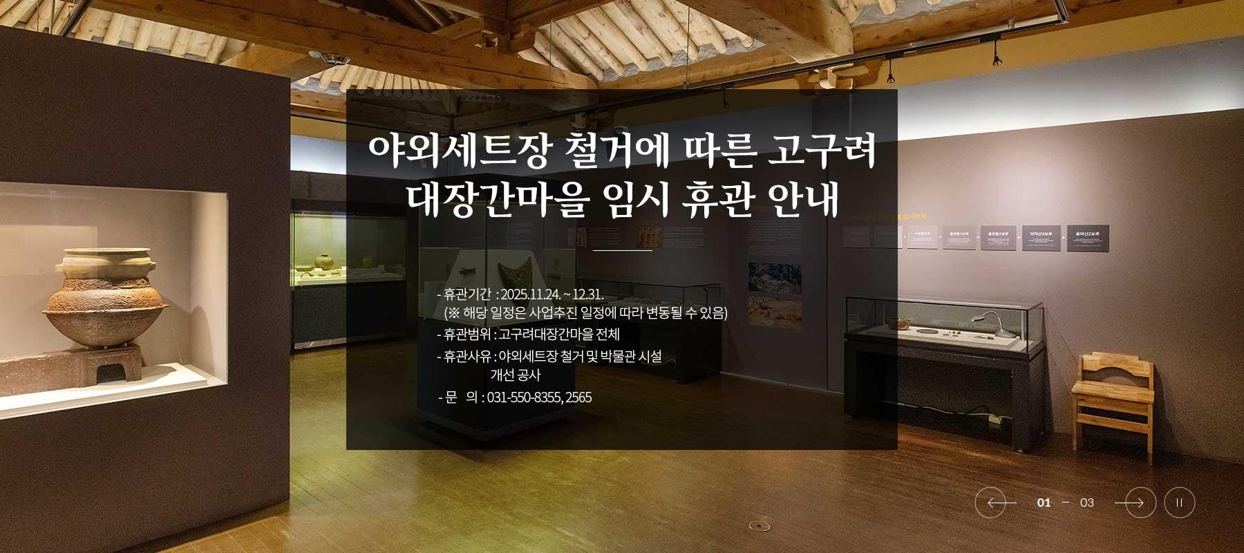 고구려대장간마을 야외전시장 관람 제한 안내 
고구려대장간마을 시설 정밀안전점검 결과 야외전시장 시설 보수가 필요한 상황으로 관람객의 안전을 위하여 야외전시장 관람을 잠정 제한하오니 양지하여 주시기 바랍니다.
※ 야외전시장 개방 시기는 미정으로 추후 공지하여 드리겠습니다.
※ 아차산 고구려 유적전시관은 정상 운영합니다.
문의 : 구리시 문화예술과 (031-550-8355, 2363)