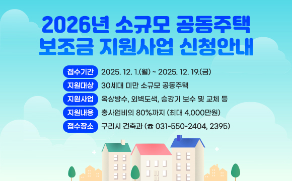 2026년 소규모 공동주택 보조금 지원사업 신청안내
■ 접수기간 : 2025. 12. 1.(월) ~ 2025. 12. 19.(금)
■ 지원대상 : 30세대 미만 소규모 공동주택
■ 지원사업 : 옥상방수, 외벽도색, 승강기 보수 및 교체 등
■ 지원내용 : 총사업비의 80%까지 (최대 4,000만원)
■ 접수장소 : 구리시 건축과 (☎ 031-550-2404, 2395)