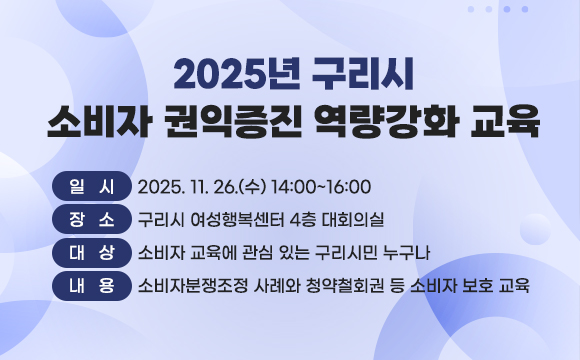 ▶ 2025년 구리시 소비자 권익증진 역량강화 교육
ｏ 일   시 : 2025. 11. 26.(수) 14:00~16:00
ｏ 장   소 : 구리시 여성행복센터 4층 대회의실
 ｏ 대   상 : 소비자 교육에 관심 있는 구리시민 누구나
 ｏ 내   용 : 소비자분쟁조정 사례와 청약철회권 등
              소비자 보호 교육