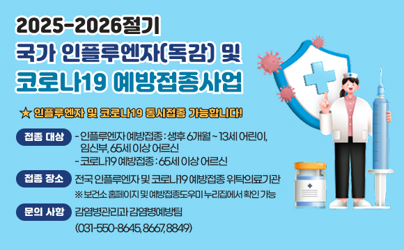 <2025-2026절기 국가 인플루엔자(독감) 및 코로나19 예방접종사업>
★ 인플루엔자 및 코로나19 동시접종 가능합니다!
❍ 접종 대상 
- 인플루엔자 예방접종 : 생후 6개월 ~ 13세 어린이, 임신부, 65세 이상 어르신
- 코로나19 예방접종 : 65세 이상 어르신
❍ 접종 장소 : 전국 인플루엔자 및 코로나19 예방접종 위탁의료기관
   ※ 보건소 홈페이지 및 예방접종도우미 누리집에서 확인 가능
❍ 문의 사항 : 감염병관리과 감염병예방팀(031-550-8645, 8667, 8849)