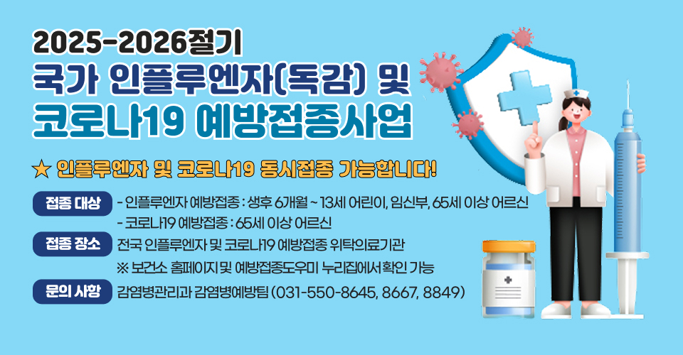 <2025-2026절기 국가 인플루엔자(독감) 및 코로나19 예방접종사업>
★ 인플루엔자 및 코로나19 동시접종 가능합니다!
❍ 접종 대상 
- 인플루엔자 예방접종 : 생후 6개월 ~ 13세 어린이, 임신부, 65세 이상 어르신
- 코로나19 예방접종 : 65세 이상 어르신
❍ 접종 장소 : 전국 인플루엔자 및 코로나19 예방접종 위탁의료기관
   ※ 보건소 홈페이지 및 예방접종도우미 누리집에서 확인 가능
❍ 문의 사항 : 감염병관리과 감염병예방팀(031-550-8645, 8667, 8849)