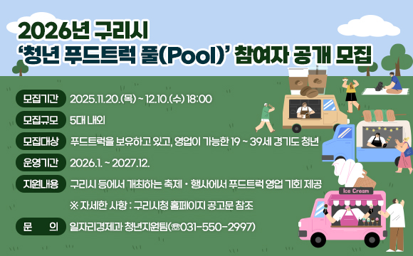 2026년 구리시 ‘청년 푸드트럭 풀(Pool)’ 참여자 공개 모집
 ○ 모집기간 : 2025.11.20.(목) ~ 12.10.(수) 18:00
 ○ 모집규모 : 5대 내외
 ○ 모집대상 : 푸드트럭을 보유하고 있고, 영업이 가능한 19 ~ 39세 
              경기도 청년
 ○ 운영기간 : 2026.1. ~ 2027.12.
 ○ 지원내용 : 구리시 등에서 개최하는 축제ㆍ행사에서 푸드트럭 영업
              기회 제공
   ※ 자세한 사항 : 구리시청 홈페이지 공고문 참조
 ○ 문의 : 일자리경제과 청년지원팀(☏031-550-2997)