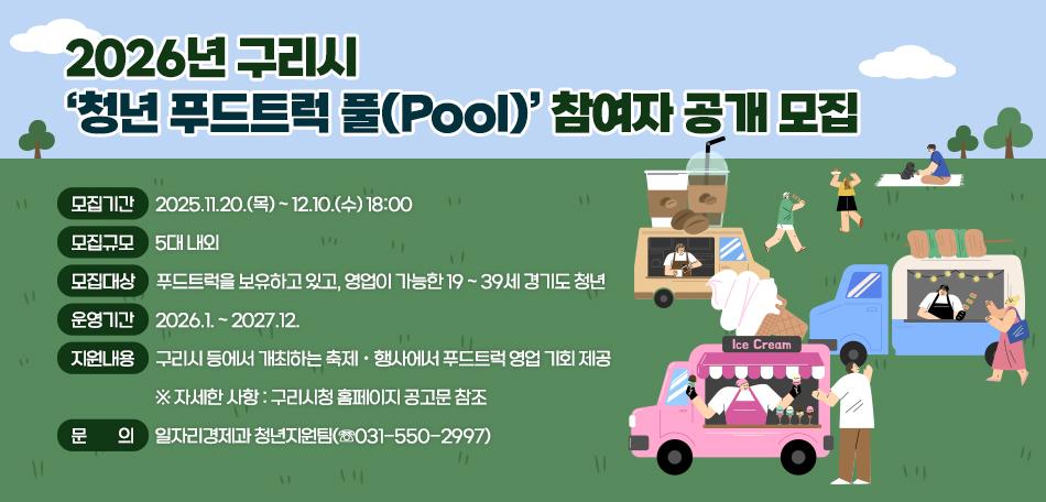 2026년 구리시 ‘청년 푸드트럭 풀(Pool)’ 참여자 공개 모집
 ○ 모집기간 : 2025.11.20.(목) ~ 12.10.(수) 18:00
 ○ 모집규모 : 5대 내외
 ○ 모집대상 : 푸드트럭을 보유하고 있고, 영업이 가능한 19 ~ 39세 
              경기도 청년
 ○ 운영기간 : 2026.1. ~ 2027.12.
 ○ 지원내용 : 구리시 등에서 개최하는 축제ㆍ행사에서 푸드트럭 영업
              기회 제공
   ※ 자세한 사항 : 구리시청 홈페이지 공고문 참조
 ○ 문의 : 일자리경제과 청년지원팀(☏031-550-2997)