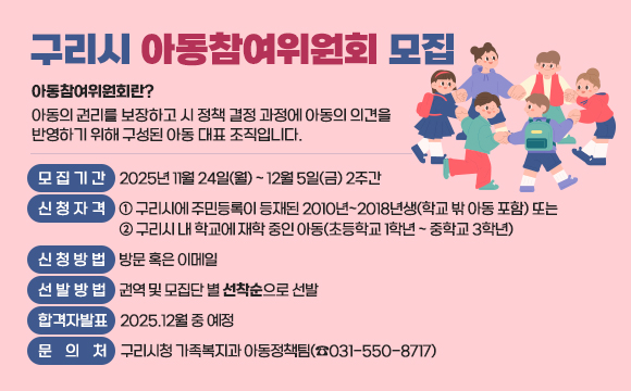 ● 구리시 아동참여위원회 모집
  ○ 아동참여위원회란? 아동의 권리를 보장하고 시 정책 결정 과정에 아동의 의견을 
     반영하기 위해 구성된 아동 대표 조직입니다.
   ○ 모집기간 : 2025년 11월 24일(월) ~ 12월 5일(금) 2주간
  ○ 신청자격 : ① 구리시에 주민등록이 등재된 2010년~2018년생(학교 밖 아동 포함) 또는
               ② 구리시 내 학교에 재학 중인 아동(초등학교 1학년 ~ 중학교 3학년) 
  ○ 신청방법 : 방문 혹은 이메일
   ○ 선발방법 : 권역 및 모집단 별 선착순으로 선발
   ○ 합격자발표 : 2025.12월 중 예정
   ○ 문 의 처 : 구리시청 가족복지과 아동정책팀(☎031-550-8717)