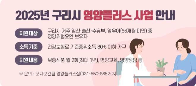 2025년 구리시 영양플러스 사업 안내
지원대상 : 구리시 거주·임신·출산·수유부,영유아(66개월 미만) 중 영양위험요인 보유자
소득기준 : 건강보험료 기준중위소득 80% 이하 가구
지원내용: 보충식품 월 2회(최대 1년), 영양교육, 영양상담 등
※문의:모자보건팀 영양플러스실(031-550-8652~3)