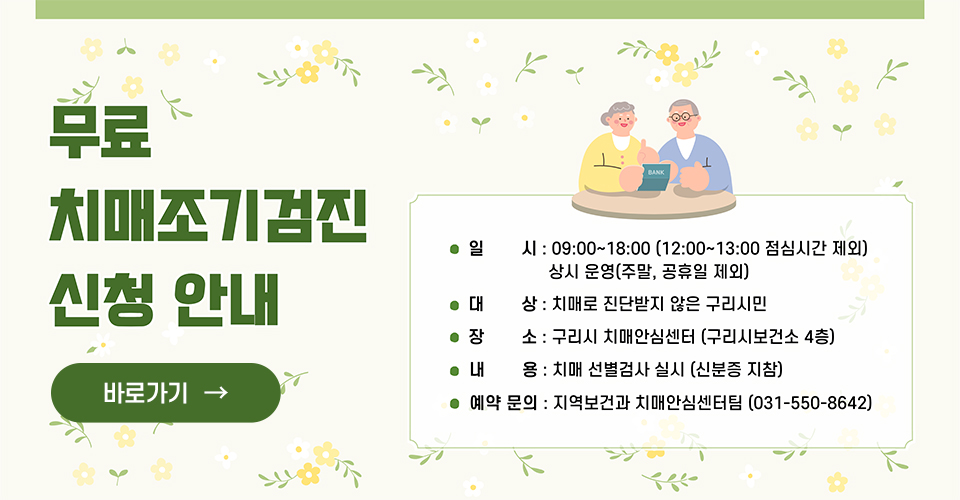 치매 무료조기검진 신청 안내

○ 일 시 : 09:00~18:00 (12:00~13:00 점심시간제외) 상시 운영 (주말, 공휴일 제외)
○ 대 상 : 치매로 진단받지 않은 구리시민
○ 장 소 : 구리시 치매안심센터 (구리시보건소 4층)
○ 내 용 : 치매 선별검사 실시(신분증 지참)
○ 문 의 : 지역보건과 치매안심센터팀 (031-550-8642)
바로가기