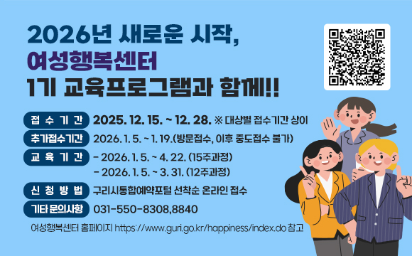 ●  2026년 새로운 시작, 여성행복센터 1기 교육프로그램과 함께!!  ●  
 ○ 접수기간: 2025. 12. 15. ~ 12. 28. ※ 대상별 접수기간 상이
 ○ 추가접수기간: 2026. 1. 5. ~ 1. 19.(방문접수, 이후 중도접수 불가)
 ○ 교육기간 
   - 2026. 1. 5. ~ 4. 22. (15주과정)
   - 2026. 1. 5. ~ 3. 31. (12주과정)
 ○ 신청방법 : 구리시통합예약포털 선착순 온라인 접수
    ☎ 기타 문의사항 031-550-8308,8840
       여성행복센터 홈페이지 https://www.guri.go.kr/happiness/index.do 참고
