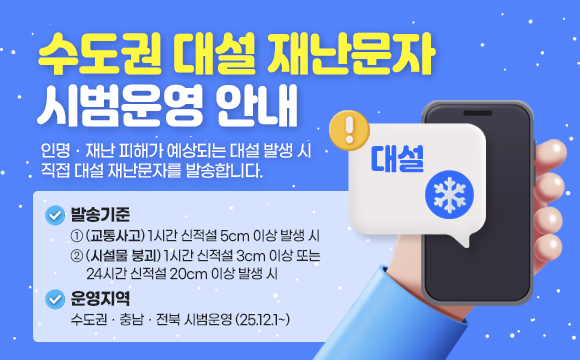 < 수도권 대설 재난문자 시범운영 안내 > 
  인명ㆍ재난 피해가 예상되는 대설 발생 시
  직접 대설 재난문자를 발송합니다.
 □ 발송기준
   1. (교통사고) 1시간 신적설 5cm 이상 발생 시
   2. (시설물 붕괴) 1시간 신적설 3cm 이상 또는
                   24시간 신적설 20cm 이상 발생 시
 □ 운영지역 : 수도권ㆍ충남ㆍ전북 시범운영 (25.12.1~)
