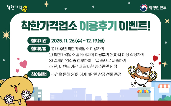 착한가격업소 이용후기 이벤트!
■ 참여기간 : 2025. 11. 26.(수) ~ 12. 19.(금)
■ 참여방법
  1) 내 주변 착한가격업소 이용하기
  2) 착한가격업소 홈페이지에 이용후기 200자 이상 작성하기
  3) 결제한 영수증 첨부하여 구글 폼으로 제출하기
   ※ 단, 이벤트 기간 내 결제한 영수증만 인정
■ 참여혜택 : 추첨을 통해 30명에게 4만원 상당 선물 증정