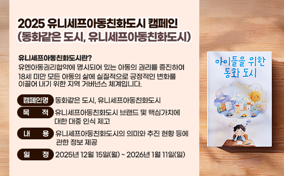 ● 2025 유니세프아동친화도시 캠페인(동화같은 도시, 유니세프아동친화도시) 
  ○ 유니세프아동친화도시란? 유엔아동권리협약에 명시되어 있는 아동의 권리를 증진하여 18세 미만 모든 아동의 삶에 실질적으로 긍정적인 변화를 이끌어 내기 위한 지역 거버넌스 체계입니다.
  ○ 캠페인명: 동화같은 도시, 유니세프아동친화도시
   ○ 목적: 유니세프아동친화도시 브랜드 및 핵심가치에 대한 대중 인식 제고
  ○ 내용: 유니세프아동친화도시의 의미와 추진 현황 등에 관한 정보 제공
  ○ 일정: 2025년 12월 15일(월) ~ 2026년 1월 11일(일)