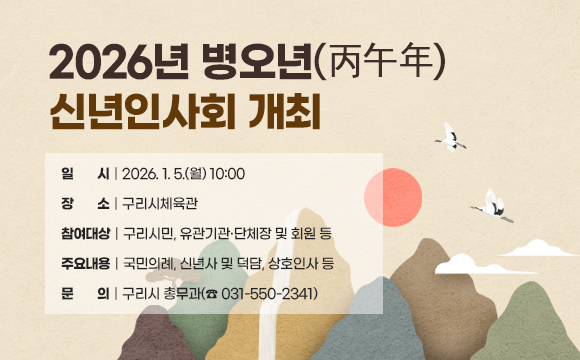 2026년 병오년(丙午年) 신년인사회 개최
○ 일 시 : 2026. 1. 5.(월) 10:00
○ 장 소 : 구리시체육관
○ 참여대상 : 구리시민, 유관기관․단체장 및 회원 등
○ 주요내용 : 국민의례, 신년사 및 덕담, 상호인사 등
○ 문 의 : 구리시 총무과(☎ 031-550-2341)