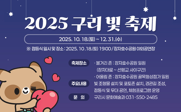 <2025 구리 빛 축제>
 ❍ 축제기간 : 2025. 10. 18.(토) ~ 12. 25.(목)
    ※ 점등식 일시 및 장소 : 2025. 10 .18.(토) 19:00 / 장자호수공원 야외공연장
 ❍ 축제장소 
    - 볼거리 존 : 장자호수공원 일원 (장자대로 ~ 선행교 사이구간) 
    - 어울림 존 : 장자호수공원 골목형상점가 일원
 ❍ 주요내용 : 빛 조형물 설치 및 포토존 설치, 경관길 조성, 점등식 및 무대 공연, 체험프로그램 운영
 ❍ 문    의 : 구리시 문화예술과 (☎031-550-2485)