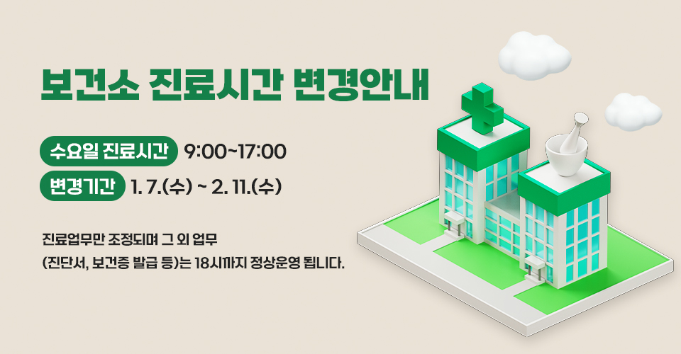 보건소 진료시간 변경안내
수요일 진료시간 : 9:00~17:00
변경기간 : 1. 7.(수) ~ 2. 11.(수)

진료업무만 조정되며
그 외 업무(진단서, 보건증 발급 등)는 18시까지 정상운영 됩니다.
