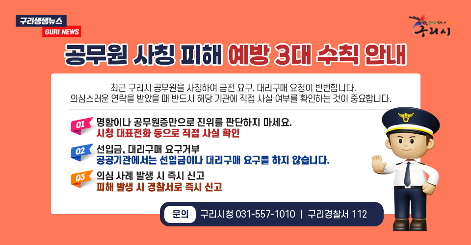 #구리생생뉴스 GURI NEWS
#구리시
공무원 사칭 피해 예방 3대 수칙 안내
최근 구리시 공무원을 사칭하여 금전 요구, 대리구매 요청이 빈번합니다.
의심스러운 연락을 받았을 때 반드시 해당 기관에 직접 사실 여부를 확인하는 것이 중요합니다.
01. 명함이나 공무원증만으로 진위를 판단하지 마세요.
시청 대표전화 등으로 직접 사실 확인
02. 선입금, 대리구매 요구거부
공공기관에서는 선입금이나 대리구매 요구를 하지 않습니다.
03. 의심 사례 발생 시 즉시 신고
피해 발생 시 경찰서로 즉시 신고
문의 : 구리시청 031-557-1010 ｜ 구리경찰서 112