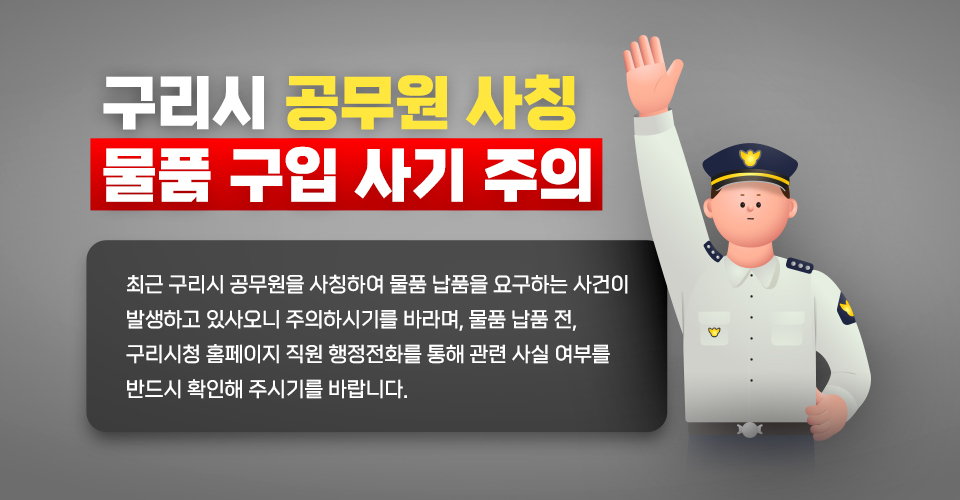 구리시 공무원 사칭 물품 구입 사기 주의
  - 최근 구리시 공무원을 사칭하여 물품 납품을 요구하는 사건이 발생하고 있사오니 주의하시기를 바라며, 물품 납품 전, 구리시청 홈페이지 직원 행정전화를 통해 관련 사실 여부를 반드시 확인해 주시기를 바랍니다.