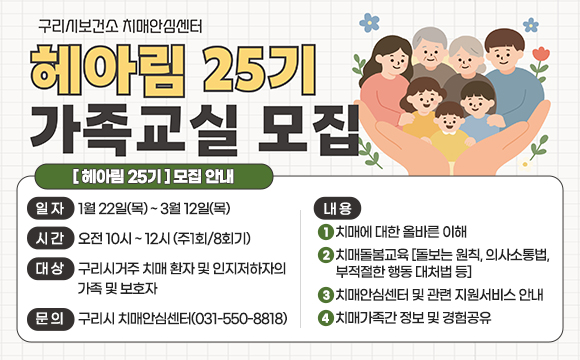 □ 제 목 : 헤아림25기 가족교실 모집
□ 일 자 : 1월 22일(목) ~ 3월 12일(목)/
□ 시 간 : 오전 10시 ~ 12시 (주1회/8회기)
□ 대 상 : 구리시거주 치매 환자 및 인지저하자의 가족 및 보호자
□ 내 용 
 - 치매에 대한 올바른 이해
 - 치매돌봄교육 [돌보는 원칙, 의사소통법, 부적절한 행동 대처법 등]
 - 치매안심센터 및 관련 지원서비스 안내
 - 치매가족간 정보 및 경험공유
□ 문의 : 구리시 치매안심센터(031-550-8818)