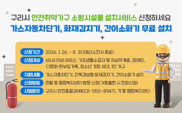 구리시 안전취약가구 소방시설물 설치서비스 신청하세요
가스자동차단기, 화재감지기, 간이소화기 무료 설치

▶ 신청기간 : 2026. 1. 26. ~ 8. 31.(예산소진시 종료).
▶ 신청대상 : 65세 이상 어르신, 기초생활수급자 및 차상위계층, 장애인, 
             다문화·한부모가족, 청소년 가장 세대, 1인 가구
▶ 지원내용 : 가스자동차단기, 단독경보형 화재감지기, 간이소화기 설치
▶ 신청방법 : 관할 동 행정복지센터 방문 신청(거동불편 시 전화신청) 
▶ 사업문의 : 구리시 안전총괄과(☎031-550-8947), 각 동 행정복지센터