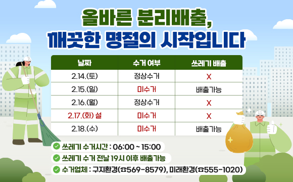 “올바른 분리배출, 깨끗한 명절의 시작입니다”

날 짜
수거 여부
쓰레기 배출
     2.14.(토)
정상수거
×
     2.15.(일)
미수거
배출가능
     2.16.(월)
정상수거
×
     2.17.(화) 설
미수거
×
     2.18.(수)
미수거
배출가능

       ○ 쓰레기 수거시간 : 06:00 ~ 15:00 
○ 쓰레기 수거일 전날 19시 이후 배출가능
○ 수거업체 : 구지환경(☎569-8579), 미래환경(☎555-1020)