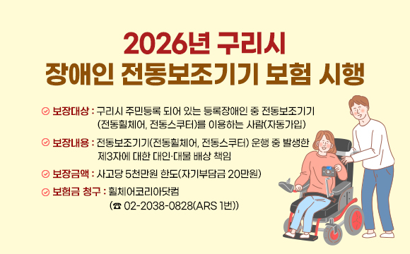 ▶ 2026년 구리시 장애인 전동보조기기 보험 시행
 
○ 보장대상 : 구리시 주민등록 되어 있는 등록장애인 중 전동보조기기
(전동휠체어, 전동스쿠터)를 이용하는 사람(자동가입)

○ 보장내용 : 전동보조기기(전동휠체어, 전동스쿠터) 운행 중 발생한 
제3자에 대한 대인·대물 배상 책임

○ 보장금액 : 사고당 5천만원 한도(자기부담금 20만원)

○ 보험금 청구 :　휠체어코리아닷컴(☎ 02-2038-0828(ARS 1번))