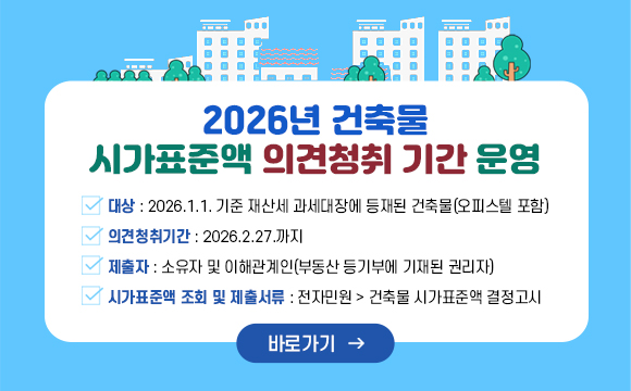 2026년 건축물 시가표준액 의견청취 기간 운영

  ○ 대상 : 2026.1.1. 기준 재산세 과세대장에 등재된 건축물(오피스텔 포함) 
  ○ 의견청취기간 : 2026.2.27.까지
  ○ 제출자 : 소유자 및 이해관계인(부동산 등기부에 기재된 권리자)
  ○ 시가표준액 조회 및 제출서류 : 전자민원 > 건축물 시가표준액 결정고시
 

바로가기