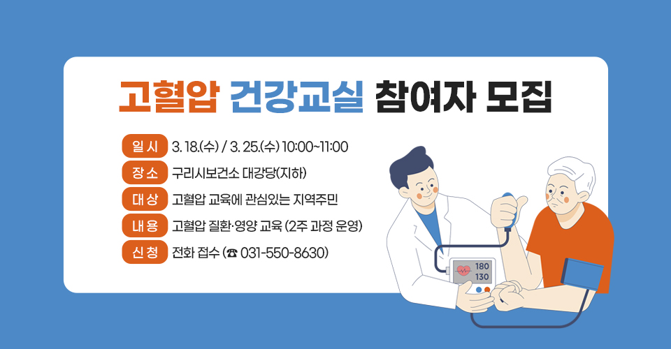 고혈압 건강교실 참여자 모집
 ❍ 일 시 : 3. 18.(수) / 3. 25.(수) 10:00~11:00
 ❍ 장 소 : 구리시보건소 대강당(지하)
 ❍ 대 상 : 고혈압 교육에 관심있는 지역주민
❍ 내 용 : 고혈압 질환·영양 교육 (2주 과정 운영)
❍ 신 청 : 전화 접수 (☎ 031-550-8630)