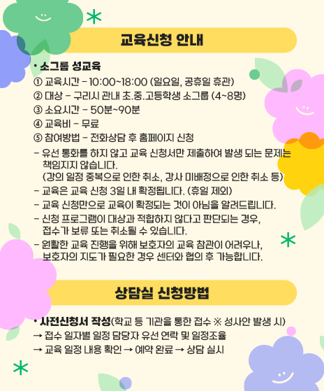 1) 교육신청 안내
• 소그룹 성교육
① 교육시간 – 10:00~18:00 (일요일, 공휴일 휴관)
② 대상 - 구리시 관내 초.중.고등학생 소그룹 (4~8명)
③ 소요시간 - 50분~90분
④ 교육비 - 무료
⑤ 참여방법 - 전화상담 후 홈페이지 신청
유선 통화를 하지 않고 교육 신청서만 제출하여 발생 되는 문제는 책임지지 않습니다.
    (강의 일정 중복으로 인한 취소, 강사 미배정으로 인한 취소 등)
- 교육은 교육 신청 3일 내 확정됩니다. (휴일 제외)
- 교육 신청만으로 교육이 확정되는 것이 아님을 알려드립니다.
- 신청 프로그램이 대상과 적합하지 않다고 판단되는 경우, 접수가 보류 또는 취소될 수 있습니다.
- 원활한 교육 진행을 위해 보호자의 교육 참관이 어려우나, 보호자의 지도가 필요한 경우 센터와 협의 후 가능합니다.

2) 상담실 신청방법
• 사전신청서 작성(학교 등 기관을 통한 접수 ※ 성사안 발생 시)
→ 접수 일자별 일정 담당자 유선 연락 및 일정조율
→ 교육 일정 내용 확인 → 예약 완료 → 상담 실시