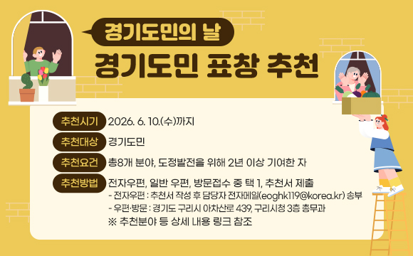 “경기도민의 날”
경기도민 표창 추천
- 추천시기 : 2026. 6. 10.(수)까지
- 추천대상 : 경기도민
- 추천요건 : 총8개 분야, 도정발전을 위해 2년 이상 기여한 자
- 추천방법 : 전자우편, 일반 우편, 방문접수 중 택 1, 추천서 제출
○ 전자우편 : 추천서 작성 후 담당자 전자메일(eoghk119@korea.kr) 송부
○ 우편·방문 : 경기도 구리시 아차산로 439, 구리시청 3층 총무과
※ 추천분야 등 상세 내용 링크 참조