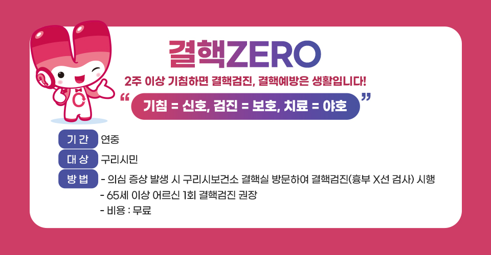 결핵 ZERO
2주 이상 기침하면 결핵검진, 결핵예방은 생활입니다!
“기침 = 신호, 검진 = 보호, 치료 = 야호”
■ 기간 : 연중
■ 대상 : 구리시민
■ 방법 
  - 의심 증상 발생 시 구리시보건소 결핵실 방문하여 결핵검진
    (흉부 X선 검사) 시행
  - 65세 이상 어르신 1회 결핵검진 권장 
  - 비용 : 무료