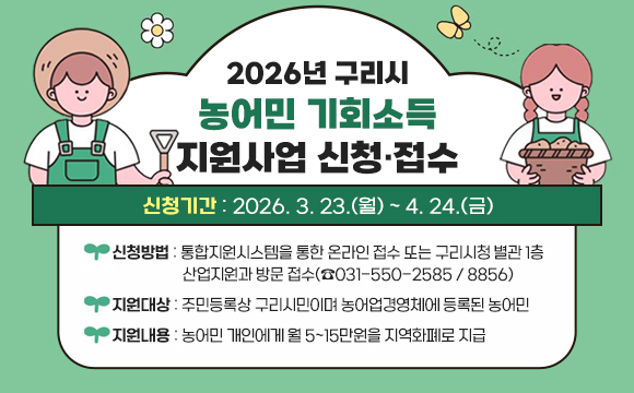 2026년 구리시 농어민 기회소득 지원사업 신청·접수
○ 신청기간 : 2026. 3. 23.(월) ~ 4. 24.(금)
○ 신청방법 : 통합지원시스템을 통한 온라인 접수 또는 구리시청 별관 1층
산업지원과 방문 접수(☎031-550-2585 / 8856)
○ 지원대상 : 주민등록상 구리시민이며 농어업경영체에 등록된 농어민
○ 지원내용 : 농어민 개인에게 월 5~15만원을 지역화폐로 지급