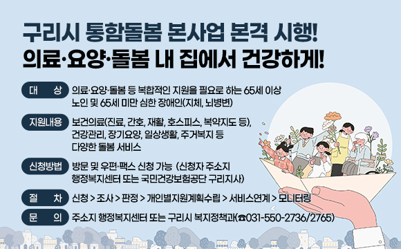 구리시 통함돌봄 본사업 본격 시행! 의료‧요양‧돌봄 내 집에서 건강하게!
- 대 상 : 의료·요양·돌봄 등 복합적인 지원을 필요로 하는 65세 이상 노인 및 65세 미만 심한 장애인(지체, 뇌병변)
- 지원내용 : 보건의료(진료, 간호, 재활, 호스피스, 복약지도 등), 건강관리, 장기요양, 일상생활, 주거복지 등 다양한 돌봄 서비스
- 신청방법 : 방문 및 우편·팩스 신청 가능
(신청자 주소지 행정복지센터 또는 국민건강보험공단 구리지사)
- 절 차 : 신청->조사->판정->개인별지원계획수립->서비스연계->모니터링
- 문 의 : 주소지 행정복지센터 또는 구리시 복지정책과(☎031-550-2736/2765)