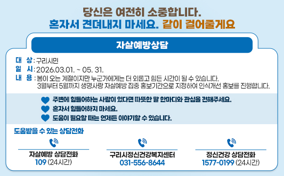 당신은 여전히 소중합니다. 혼자서 견뎌내지 마세요. 같이 걸어줄게요
자살예방상담
□ 대 상 : 구리시민
□ 일 시 : 2026.03.01. ~ 05. 31.
□ 내 용 :
봄이 오는 계절이지만 누군가에게는 더 외롭고 힘든 시간이 될 수 있습니다.
3월부터 5월까지 생명사랑 자살예방 집중 홍보기간으로 지정하여 인식개선 홍보를 진행합니다.
♡ 주변에 힘들어하는 사람이 있다면 따뜻한 말 한마디와 관심을 전해주세요.
♡ 혼자서 힘들어하지 마세요.
♡ 도움이 필요할 때는 언제든 이야기할 수 있습니다.
□ 도움받을 수 있는 상담전화
- 자살예방 상담전화 109 (24시간)
- 정신건강 상담전화 1577-0199 (24시간)
- 구리시정신건강복지센터 031-556-8644