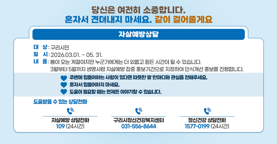 “당신은 여전히 소중합니다. 혼자서 견뎌내지 마세요. 같이 걸어줄게요”
 (자살예방상담)
□ 대    상 : 구리시민
□ 일    시 : 2026.03.01. ~ 05. 31.  
□ 내    용 :
봄이 오는 계절이지만 누군가에게는 더 외롭고 힘든 시간이 될 수 있습니다.
3월부터 5월까지 생명사랑 자살예방 집중 홍보기간으로 지정하여 인식개선 홍보를 진행합니다.
♡ 주변에 힘들어하는 사람이 있다면 따뜻한 말 한마디와 관심을 전해주세요.
♡ 혼자서 힘들어하지 마세요.
♡ 도움이 필요할 때는 언제든 이야기할 수 있습니다.

□ 도움받을 수 있는 상담전화
 - 자살예방 상담전화 109 (24시간)
 - 정신건강 상담전화 1577-0199 (24시간)
 - 구리시정신건강복지센터 031-556-8644