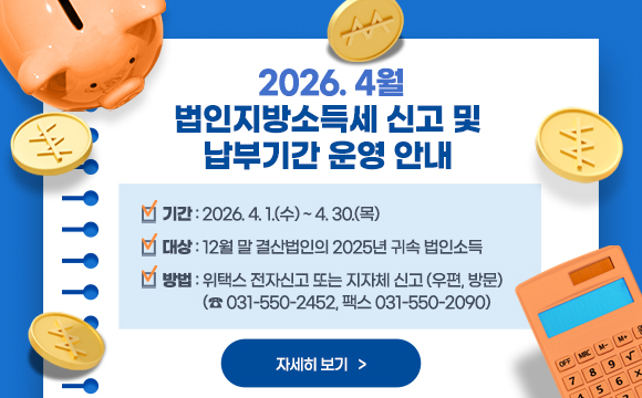 2026. 4월 법인지방소득세 신고 및 납부기간 운영 안내
• 기간 : 2026. 4. 1.(수) ~ 4. 30.(목)
• 대상 : 12월 말 결산법인의 2025년 귀속 법인소득
• 방법 : 위택스 전자신고 또는 지자체 신고(우편, 방문) (☎ 031-550-2452, 팩스 031-550-2090)
<자세히 보기>