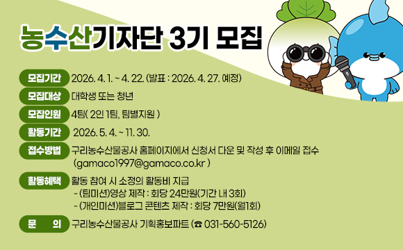 농수산기자단 3기 모집
○ 모집기간: 2026. 4. 1. ~ 4. 22. (발표: 2026. 4. 27. 예정)
○ 모집대상: 대학생 또는 청년
○ 모집인원: 4팀( 2인 1팀, 팀별지원 )
○ 활동기간 : 2026. 5. 4. ~ 11. 30.
○ 접수방법: 구리농수산물공사 홈페이지에서 신청서 다운 및 작성 후 이메일 접수(gamaco1997@gamaco.co.kr )
○ 활동혜택: 활동 참여 시 소정의 활동비 지급
- (팀미션)영상 제작 : 회당 24만원(기간 내 3회)
- (개인미션)블로그 콘텐츠 제작 : 회당 7만원(월1회)
○ 문 의: 구리농수산물공사 기획홍보파트 (☎ 031-560-5126)