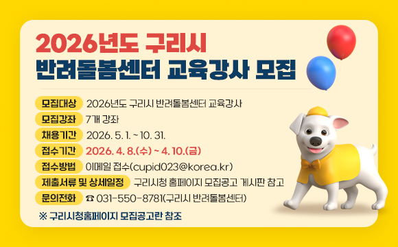 2026년도 구리시 반려돌봄센터 교육강사 모집

○ 모집대상 : 2026년도 구리시 반려돌봄센터 교육강사
○ 모집강좌 : 7개 강좌
○ 채용기간 : 2026. 5. 1. ~ 10. 31.
○ 접수기간 : 2026. 4. 8.(수) ~ 4. 10.(금)
○ 접수방법 : 이메일 접수(cupid023@korea.kr)
○ 제출서류 및 상세일정 : 구리시청 홈페이지 모집공고 게시판 참고
○ 문의전화 : ☎ 031-550-8781(구리시 반려돌봄센터)
● 구리시청홈페이지 모집공고란 참조