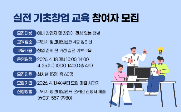 실전 기초창업 교육 참여자 모집
 ○ 모집대상 : 예비 창업자 및 창업에 관심 있는 청년
 ○ 교육장소 : 구리시 청년내일센터 4층 강의실
 ○ 교육내용 : 창업 준비 전 과정 실전 기초교육
 ○ 운영일정 : 2026. 4. 18.(토) 10:00, 14:00 / 4. 25.(토) 10:00, 14:00 (총 4회)
 ○ 모집인원 : 회차별 15명, 총 60명
 ○ 모집기간 : 2026. 4. 1.(수)부터 모집 마감 시까지
 ○ 신청방법 : 구리시 청년내일센터 온라인 신청서 제출 (☎031-557-9980)