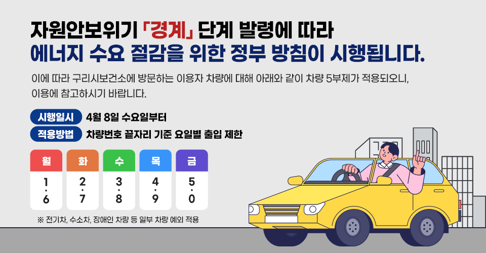 자원안보위기 「경계」 단계 발령에 따라 에너지 수요 절감을 위한 정부 방침이 시행됩니다.
이에 따라 구리시보건소에 방문하는 이용자 차량에 대해 아래와 같이 차량 5부제가 적용되오니,
이용에 참고하시기 바랍니다.

◆시행일시 : 4월 8일 수요일부터
◆적용방법 : 차량번호 끝자리 기준 요일별 출입 제한
월 : 1, 6
화 : 2, 7
수 : 3, 8
목 : 4, 9
금 : 5, 0
※전기차, 수소차, 장애인 차량 등 일부 차량 예외 적용